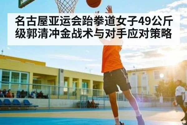 名古屋亚运会跆拳道女子49公斤级郭清冲金战术与对手应对策略